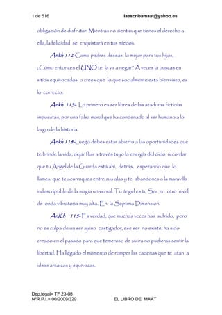 1 de 516 laescribamaat@yahoo.es
Dep.legal= TF 23-08
NºR.P.I.= 00/2009/329 EL LIBRO DE MAAT
obligación de disfrutar. Mientras no sientas que tienes el derecho a
ella, la felicidad se enquistará en tus miedos.
Ankh 112-Como padres deseas lo mejor para tus hijos,
¿Cómo entonces el UNO te la va a negar? A veces la buscas en
sitios equivocados, o crees que lo que socialmente está bien visto, es
lo correcto.
Ankh 113- Lo primero es ser libres de las ataduras ficticias
impuestas, por una falsa moral que ha condenado al ser humano a lo
largo de la historia.
Ankh 114-Luego debes estar abierto a las oportunidades que
te brinde la vida, dejar fluir a través tuyo la energía del cielo, recordar
que tu Ángel de la Guarda está ahí, detrás, esperando que lo
llames, que te acurruques entre sus alas y te abandones a la maravilla
indescriptible de la magia universal. Tu ángel es tu Ser en otro nivel
de onda vibratoria muy alta. En la Séptima Dimensión.
AnKh 115- Es verdad, que muchas veces has sufrido, pero
no es culpa de un ser ajeno castigador, ese ser no existe, ha sido
creado en el pasado para que temeroso de su ira no pudieras sentir la
libertad. Ha llegado el momento de romper las cadenas que te atan a
ideas arcaicas y equívocas.
 
