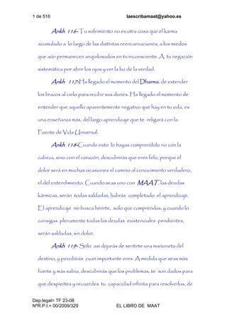 1 de 516 laescribamaat@yahoo.es
Dep.legal= TF 23-08
NºR.P.I.= 00/2009/329 EL LIBRO DE MAAT
Ankh 116- Tu sufrimiento no es otra cosa que el karma
acumulado a lo largo de las distintas reencarnaciones, a los miedos
que aún permanecen anquilosados en tu inconsciente. A tu negación
sistemática por abrir los ojos y ver la luz de la verdad.
Ankh 117-Ha llegado el momento del Dharma, de extender
los brazos al cielo para recibir sus dones. Ha llegado el momento de
entender que aquello aparentemente negativo que hay en tu vida, es
una enseñanza más, del largo aprendizaje que te religará con la
Fuente de Vida Universal.
Ankh 118-Cuando esto lo hayas comprendido no con la
cabeza, sino con el corazón, descubrirás que eres feliz, porque el
dolor será en muchas ocasiones el camino al conocimiento verdadero,
el del entendimiento. Cuando seas uno con MAAT, las deudas
kármicas, serán todas saldadas, habrás completado el aprendizaje.
El aprendizaje no busca herirte, solo que comprendas, y cuando lo
consigas plenamente todas las deudas existenciales pendientes,
serán saldadas, sin dolor.
Ankh 119- Sólo así dejarás de sentirte una marioneta del
destino, y percibirás cuan importante eres. A medida que seas más
fuerte y más sabio, descubrirás que los problemas, te son dados para
que despiertes y recuerdes tu capacidad infinita para resolverlos, de
 