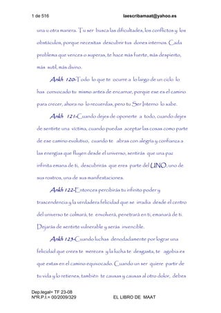 1 de 516 laescribamaat@yahoo.es
Dep.legal= TF 23-08
NºR.P.I.= 00/2009/329 EL LIBRO DE MAAT
una u otra manera. Tu ser busca las dificultades, los conflictos y los
obstáculos, porque necesitas descubrir tus dones internos. Cada
problema que vences o superas, te hace más fuerte, más despierto,
más sutil, más divino.
Ankh 120-Todo lo que te ocurre a lo largo de un ciclo lo
has convocado tu mismo antes de encarnar, porque ese es el camino
para crecer, ahora no lo recuerdas, pero tu Ser Interno lo sabe.
Ankh 121-Cuando dejes de oponerte a todo, cuando dejes
de sentirte una víctima, cuando puedas aceptar las cosas como parte
de ese camino evolutivo, cuando te abras con alegría y confianza a
las energías que fluyen desde el universo, sentirás que una paz
infinita emana de ti, descubrirás que eres parte del UNO, uno de
sus rostros, una de sus manifestaciones.
Ankh 122-Entonces percibirás tu infinito poder y
trascendencia y la verdadera felicidad que se irradia desde el centro
del universo te colmará, te envolverá, penetrará en ti, emanará de ti.
Dejarás de sentirte vulnerable y serás invencible.
Ankh 123-Cuando luchas denodadamente por lograr una
felicidad que crees te mereces y la lucha te desgasta, te agobia es
que estas en el camino equivocado. Cuando un ser quiere partir de
tu vida y lo retienes, también te causas y causas al otro dolor, debes
 