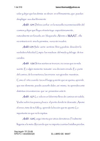 1 de 516 laescribamaat@yahoo.es
Dep.legal= TF 23-08
NºR.P.I.= 00/2009/329 EL LIBRO DE MAAT
volar y dejar que los demás se eleven en el firmamento, que puedan
desplegar sus alas libremente
Ankh 124- Debes confiar en la maravilla inconmensurable del
cosmos y dejar que fluya a través tuyo espontáneamente,
naturalmente sin forzarlo, sin bloquearlo. Ábrete a MAAT, ella
no entrará en ti sino lo permites, nunca te invadirá.
Ankh 125-Solo así te sentirás libre y podrás descubrir la
verdadera felicidad. Limpia los residuos del miedo y del ego de tus
canales.
Ankh 126-Si tus sueños se truncan, no creas que es mala
suerte. En algún momento tomaste una decisión errada. Es parte
del camino, de la enseñanza, los errores son grandes maestros.
Como el niño cuando toca el fuego y siente que se quema, aprende
que ese elemento puede causarle dolor, así mismo, tu aprendes ante
distintas circunstancias que se presentan ante ti.
Ankh 127- La vida es un laberinto lleno de caminos sin salida.
Vuelve sobre tus pasos y busca el punto donde te desviaste. Asume
el error, ríete de tu fallo y aprende la lección que te aportó. Lo
importante es que no lo repitas.
Ankh 128-Luego intenta por otros derroteros. Finalmente
llegarás a la meta. Recuerda que no importa cuantas batallas pierdas.
 