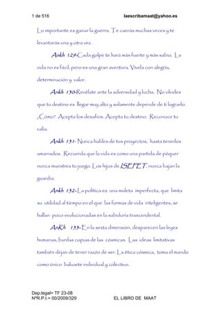 1 de 516 laescribamaat@yahoo.es
Dep.legal= TF 23-08
NºR.P.I.= 00/2009/329 EL LIBRO DE MAAT
Lo importante es ganar la guerra. Te caerás muchas veces y te
levantarás una y otra vez.
Ankh 129-Cada golpe te hará más fuerte y más sabio. La
vida no es fácil, pero es una gran aventura. Vívela con alegría,
determinación y valor.
Ankh 130-Revélate ante la adversidad y lucha. No olvides
que tu destino es llegar muy alto y solamente depende de ti lograrlo.
¿Cómo? Acepta los desafíos. Acepta tu destino. Reconoce tu
valía.
Ankh 131- Nunca hables de tus proyectos, hasta tenerlos
amarrados. Recuerda que la vida es como una partida de póquer
nunca muestres tu juego. Los hijos de ISEFET, nunca bajan la
guardia.
Ankh 132- La política es una muleta imperfecta, que limita
su utilidad al tiempo en el que las formas de vida inteligentes, se
hallan poco evolucionadas en la sabiduría trascendental.
AnKh 133- En la sexta dimensión, desparecen las leyes
humanas, burdas copias de las cósmicas. Las ideas limitativas
también dejan de tener razón de ser. La ética cósmica, toma el mando
como único baluarte individual y colectivo.
 