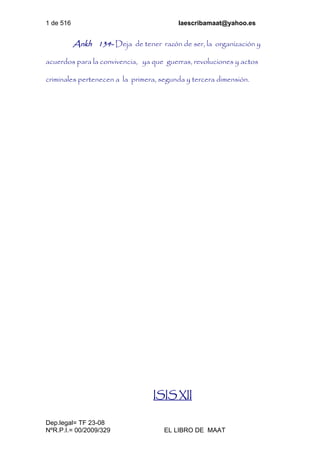 1 de 516 laescribamaat@yahoo.es
Dep.legal= TF 23-08
NºR.P.I.= 00/2009/329 EL LIBRO DE MAAT
Ankh 134- Deja de tener razón de ser, la organización y
acuerdos para la convivencia, ya que guerras, revoluciones y actos
criminales pertenecen a la primera, segunda y tercera dimensión.
ISIS XII
 