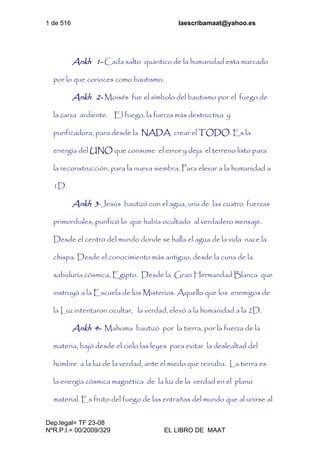 1 de 516 laescribamaat@yahoo.es
Dep.legal= TF 23-08
NºR.P.I.= 00/2009/329 EL LIBRO DE MAAT
Ankh 1- Cada salto quántico de la humanidad esta marcado
por lo que conoces como bautismo.
Ankh 2- Moisés fue el símbolo del bautismo por el fuego de
la zarza ardiente. El fuego, la fuerza más destructiva y
purificadora, para desde la NADA crear el TODO. Es la
energía del UNO que consume el error y deja el terreno listo para
la reconstrucción, para la nueva siembra. Para elevar a la humanidad a
1D.
Ankh 3-Jesús bautizó con el agua, una de las cuatro fuerzas
primordiales, purificó lo que había ocultado al verdadero mensaje.
Desde el centro del mundo donde se halla el agua de la vida nace la
chispa. Desde el conocimiento más antiguo, desde la cuna de la
sabiduría cósmica, Egipto. Desde la Gran Hermandad Blanca que
instruyó a la Escuela de los Misterios. Aquello que los enemigos de
la Luz intentaron ocultar, la verdad, elevó a la humanidad a la 2D.
Ankh 4- Mahoma bautizó por la tierra, por la fuerza de la
materia, bajó desde el cielo las leyes para evitar la deslealtad del
hombre a la luz de la verdad, ante el miedo que reinaba. La tierra es
la energía cósmica magnética de la luz de la verdad en el plano
material. Es fruto del fuego de las entrañas del mundo que al unirse al
 
