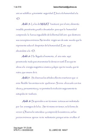 1 de 516 laescribamaat@yahoo.es
Dep.legal= TF 23-08
NºR.P.I.= 00/2009/329 EL LIBRO DE MAAT
aire se solidifica y transmite seguridad. Elevó a la humanidad a la
3D.
Ankh 5- La luz de MAAT bautizará por el aire, elemento
invisible, penetrante y sutil o devastador para que la humanidad
comprenda la fuerza inigualable de la libertad del aire que destruirá
sus conceptos erróneos. No tendrá ningún ser de este mundo que lo
represente salvo el despertar de la humanidad. Esta aquí
elevándote a la 4D.
Ankh 6- Ha llegado el momento, el aire esta aquí
penetrando todo para transmutar lo denso en sutil. Para que te
abras a la energía magnética cósmica y dejes que te invada, que te
nutra, que emane de ti.
Ankh 7- Si observas los árboles ellos te enseñaran que si
eres flexible los vientos no te quebraran. Si eres obcecado con tus
ideas y pensamientos y no permites la evolución seguramente tu
estupidez te tumbará.
Ankh 8- Si aprendes a ser tú mismo evitaras ser molestado
por los enemigos de la luz. Ser tú mismo sin temor, es la forma de
vencer. Observa la naturaleza y comprende la existencia, así los
juicios erróneos ajenos no te molestarán, porque verás en ellos el
 