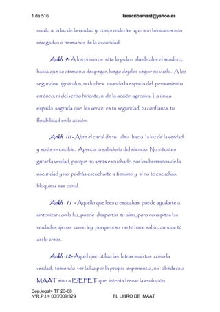 1 de 516 laescribamaat@yahoo.es
Dep.legal= TF 23-08
NºR.P.I.= 00/2009/329 EL LIBRO DE MAAT
miedo a la luz de la verdad y comprenderás, que son hermanos más
rezagados o hermanos de la oscuridad.
Ankh 9- A los primeros si te lo piden alúmbrales el sendero,
hasta que se atrevan a despegar, luego déjalos seguir su vuelo. A los
segundos ignóralos, no luches usando la espada del pensamiento
erróneo, ni del verbo hiriente, ni de la acción agresiva. La única
espada sagrada que les vence, es tu seguridad, tu confianza, tu
flexibilidad en la acción.
Ankh 10 - Abre el canal de tu alma hacia la luz de la verdad
y serás invencible. Aprecia la sabiduría del silencio. No intentes
gritar la verdad, porque no serás escuchado por los hermanos de la
oscuridad y no podrás escucharte a ti mismo y si no te escuchas,
bloqueas ese canal.
Ankh 11 - Aquello que lees o escuchas puede ayudarte a
sintonizar con la luz, puede despertar tu alma, pero no repitas las
verdades ajenas como ley porque eso no te hace sabio, aunque tú
así lo creas.
Ankh 12- Aquel que utiliza las letras muertas como la
verdad, temiendo ver la luz por la propia experiencia, no obedece a
MAAT sino a ISEFET que intenta frenar la evolución.
 