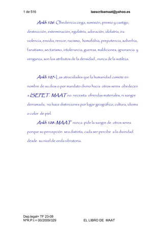 1 de 516 laescribamaat@yahoo.es
Dep.legal= TF 23-08
NºR.P.I.= 00/2009/329 EL LIBRO DE MAAT
Ankh 106- Obediencia ciega, sumisión, premio y castigo,
destrucción, exterminación, egolatría, adoración, idolatría, ira
violencia, envidia, rencor, racismo, homofóbia, prepotencia, soberbia,
fanatismo, sectarismo, intolerancia, guerras, maldiciones, ignorancia y
venganza, son los atributos de la densidad , nunca de la sutileza.
Ankh 107- Las atrocidades que la humanidad comete en
nombre de su dios o por mandato divino hacia otros seres obedecen
a ISEFET. MAAT no necesita ofrendas materiales, ni sangre
derramada, no hace distinciones por lugar geográfico, cultura, idioma
o color de piel.
Ankh 108- MAAT nunca pide la sangre de otros seres
porque su percepción sea distinta, cada ser percibe a la divinidad
desde su nivel de onda vibratoria.
 