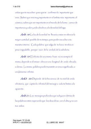 1 de 516 laescribamaat@yahoo.es
Dep.legal= TF 23-08
NºR.P.I.= 00/2009/329 EL LIBRO DE MAAT
oídos que te escuchen para que te confirmen lo importante que
eres. Sabes que eres muy importante en el ámbito más importante, el
cósmico, sabes que ser importante en el mundo de la forma carece de
importancia y valor y solo obedece a la densidad del ego.
Ankh 18- La luz de la verdad te llevará a estar en silencio la
mayor cantidad posible de tu tiempo, para poder escuchar a tu
maestro interno. Cada palabra que salga de tu boca tendrá un
peso inigualable, porque nace de la verdad, de la sabiduría.
Ankh 19- El efecto de una misma frase no es siempre el
mismo, depende si el emisor vibra en una longitud de onda elevada
o densa. La misma palabra puede transmitir un único significado, o
un Universo infinito.
AnKh 20- Depende de la frecuencia de tu nivel de onda
vibratoria, que captes la infinitud del mensaje o solo te limites a lo
aparente.
Ankh 21- Los mensajes profundos que subyacen detrás de
las palabras están esperando que los descubras con el alma y no con
tus oídos.
 