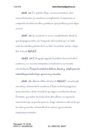 1 de 516 laescribamaat@yahoo.es
Dep.legal= TF 23-08
NºR.P.I.= 00/2009/329 EL LIBRO DE MAAT
Ankh 22- Tu palabra fluye, avanza, es dinámica, abre
nuevos horizontes. La erudición es simplemente la repetición, un
compendio de datos sin alma y estáticos que paralizan y no te dejan
avanzar.
Ankh 23 - La erudición si no es , una plataforma desde la
que despegues rumbo a la búsqueda de la verdad, que se halla
entre las estrellas y dentro de ti, es fútil, es señal de miedo a dejar
fluir la luz de MAAT.
AnKh 24- El lenguaje sagrado, la palabra divina es la de la
existencia, no necesita intérpretes ni traductores, no necesita
intermediarios. Porque la verdad es diáfana, directa y simple para ser
entendida por todo el que quiera ver y escuchar
Ankh 25 - Ábrete al libro de la luz de MAAT, escuchando
a tu alma y observando la existencia. Hazte todas las preguntas,
tienes derecho a dudar de todo lo que digan o escriban los demás.
Permítete que todas las dudas de tu alma afloren, no importa lo
irreverentes que te puedan parecer, luego observa en silencio lo que
te rodea y escucha el murmullo de tu interior, que te dará las
respuestas acertadas.
 