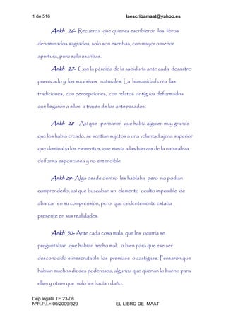 1 de 516 laescribamaat@yahoo.es
Dep.legal= TF 23-08
NºR.P.I.= 00/2009/329 EL LIBRO DE MAAT
Ankh 26- Recuerda que quienes escribieron los libros
denominados sagrados, solo son escribas, con mayor o menor
apertura, pero solo escribas.
Ankh 27- Con la pérdida de la sabiduría ante cada desastre
provocado y los sucesivos naturales. La humanidad crea las
tradiciones, con percepciones, con relatos antiguos deformados
que llegaron a ellos a través de los antepasados.
Ankh 28 – Así que pensaron que había alguien muy grande
que los había creado, se sentían sujetos a una voluntad ajena superior
que dominaba los elementos, que movía a las fuerzas de la naturaleza
de forma espontánea y no entendible.
Ankh 29- Algo desde dentro les hablaba pero no podían
comprenderlo, así que buscaban un elemento oculto imposible de
abarcar en su comprensión, pero que evidentemente estaba
presente en sus realidades.
Ankh 30- Ante cada cosa mala que les ocurría se
preguntaban que habían hecho mal, o bien para que ese ser
desconocido e inescrutable los premiase o castigase. Pensaron que
habían muchos dioses poderosos, algunos que querían lo bueno para
ellos y otros que solo les hacían daño.
 