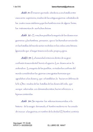 1 de 516 laescribamaat@yahoo.es
Dep.legal= TF 23-08
NºR.P.I.= 00/2009/329 EL LIBRO DE MAAT
Ankh 31- Pensaron que todo obedecía a una batalla entre
esos seres superiores, resabio de las antiguas guerras celestiales de
las cuatro razas estelares y que los hombres eran de alguna forma,
los instrumentos de sus luchas divinas.
Ankh 32 - En muchos pueblos la mayoría de los dioses eran
guerreros y los hombres, pensaron, que si los honraban venciendo
en las batallas del mundo serían recibidos en los cielos como héroes.
Ignorando que el mayor tesoro es la vida propia y ajena.
AnKh 33 -La humanidad entonces dentro de su gran
confusión trascendental honró a la guerra. Los dioses así se lo
ordenaban. La mayoría de los pueblos, en todos los confines del
mundo consideraban las guerras como gestas honrosas que
agradaban a los dioses y que si batallaban, lo hacían en defensa de
la fe. Otro resabio de las batallas de los dioses del cielo, que
aunque adornadas con demasiados mitos, hacían referencia a
lejanas contiendas.
Ankh 34- Sin importar los milenios transcurridos, ni la
historia de la sangre derramada, el hombre moderno no ha cesado
de invocar a las guerras, en nombre de la deidad. El hombre continúa
 