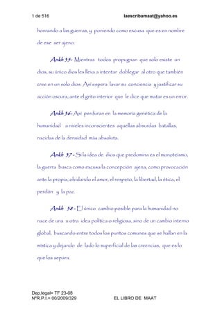 1 de 516 laescribamaat@yahoo.es
Dep.legal= TF 23-08
NºR.P.I.= 00/2009/329 EL LIBRO DE MAAT
honrando a las guerras, y poniendo como excusa que es en nombre
de ese ser ajeno.
Ankh 35- Mientras todos propugnan que solo existe un
dios, su único dios les lleva a intentar doblegar al otro que también
cree en un solo dios. Así espera lavar su conciencia y justificar su
acción oscura, ante el grito interior que le dice que matar es un error.
Ankh 36- Así perduran en la memoria genética de la
humanidad a niveles inconscientes aquellas absurdas batallas,
nacidas de la densidad más absoluta.
Ankh 37 - Si la idea de dios que predomina es el monoteísmo,
la guerra busca como excusa la concepción ajena, como provocación
ante la propia, olvidando el amor, el respeto, la libertad, la ética, el
perdón y la paz.
Ankh 38 - El único cambio posible para la humanidad no
nace de una u otra idea política o religiosa, sino de un cambio interno
global, buscando entre todos los puntos comunes que se hallan en la
mística y dejando de lado lo superficial de las creencias, que es lo
que los separa.
 