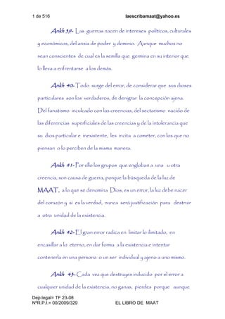 1 de 516 laescribamaat@yahoo.es
Dep.legal= TF 23-08
NºR.P.I.= 00/2009/329 EL LIBRO DE MAAT
Ankh 39- Las guerras nacen de intereses políticos, culturales
y económicos, del ansia de poder y dominio. Aunque muchos no
sean conscientes de cual es la semilla que germina en su interior que
lo lleva a enfrentarse a los demás.
Ankh 40- Todo surge del error, de considerar que sus dioses
particulares son los verdaderos, de denigrar la concepción ajena.
Del fanatismo inculcado con las creencias, del sectarismo nacido de
las diferencias superficiales de las creencias y de la intolerancia que
su dios particular e inexistente, les incita a cometer, con los que no
piensan o lo perciben de la misma manera.
Ankh 41- Por ello los grupos que engloban a una u otra
creencia, son causa de guerra, porque la búsqueda de la luz de
MAAT, a lo que se denomina Dios, es un error, la luz debe nacer
del corazón y si es la verdad, nunca será justificación para destruir
a otra unidad de la existencia.
Ankh 42- El gran error radica en limitar lo ilimitado, en
encasillar a lo eterno, en dar forma a la existencia e intentar
contenerla en una persona o un ser individual y ajeno a uno mismo.
Ankh 43- Cada vez que destruyes inducido por el error a
cualquier unidad de la existencia, no ganas, pierdes porque aunque
 