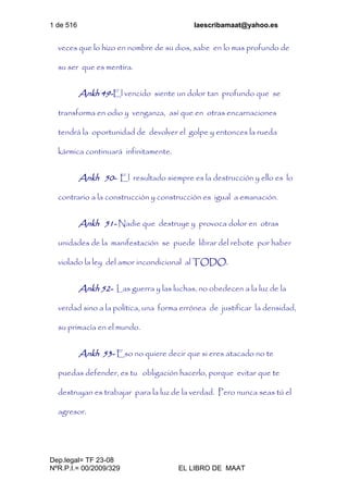 1 de 516 laescribamaat@yahoo.es
Dep.legal= TF 23-08
NºR.P.I.= 00/2009/329 EL LIBRO DE MAAT
veces que lo hizo en nombre de su dios, sabe en lo mas profundo de
su ser que es mentira.
Ankh 49-El vencido siente un dolor tan profundo que se
transforma en odio y venganza, así que en otras encarnaciones
tendrá la oportunidad de devolver el golpe y entonces la rueda
kármica continuará infinitamente.
Ankh 50- El resultado siempre es la destrucción y ello es lo
contrario a la construcción y construcción es igual a emanación.
Ankh 51- Nadie que destruye y provoca dolor en otras
unidades de la manifestación se puede librar del rebote por haber
violado la ley del amor incondicional al TODO.
Ankh 52- Las guerra y las luchas, no obedecen a la luz de la
verdad sino a la política, una forma errónea de justificar la densidad,
su primacía en el mundo.
Ankh 53- Eso no quiere decir que si eres atacado no te
puedas defender, es tu obligación hacerlo, porque evitar que te
destruyan es trabajar para la luz de la verdad. Pero nunca seas tú el
agresor.
 