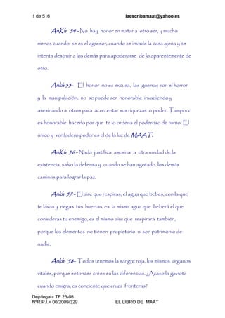 1 de 516 laescribamaat@yahoo.es
Dep.legal= TF 23-08
NºR.P.I.= 00/2009/329 EL LIBRO DE MAAT
AnKh 54 - No hay honor en matar a otro ser, y mucho
menos cuando se es el agresor, cuando se invade la casa ajena y se
intenta destruir a los demás para apoderarse de lo aparentemente de
otro.
Ankh 55- El honor no es excusa, las guerras son el horror
y la manipulación, no se puede ser honorable invadiendo y
asesinando a otros para acrecentar sus riquezas o poder. Tampoco
es honorable hacerlo por que te lo ordena el poderoso de turno. El
único y verdadero poder es el de la luz de MAAT.
AnKh 56 - Nada justifica asesinar a otra unidad de la
existencia, salvo la defensa y cuando se han agotado los demás
caminos para lograr la paz.
Ankh 57 - El aire que respiras, el agua que bebes, con la que
te lavas y riegas tus huertas, es la misma agua que beberá el que
consideras tu enemigo, es el mismo aire que respirará también,
porque los elementos no tienen propietario ni son patrimonio de
nadie.
Ankh 58- Todos tenemos la sangre roja, los mismos órganos
vitales, porque entonces crees en las diferencias. ¿Acaso la gaviota
cuando emigra, es conciente que cruza fronteras?
 