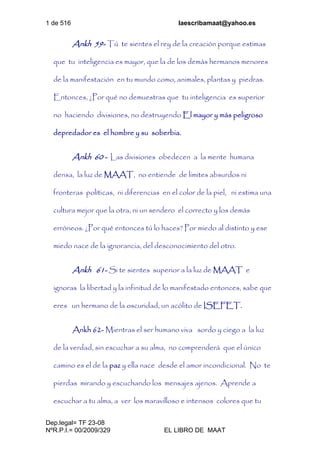 1 de 516 laescribamaat@yahoo.es
Dep.legal= TF 23-08
NºR.P.I.= 00/2009/329 EL LIBRO DE MAAT
Ankh 59- Tú te sientes el rey de la creación porque estimas
que tu inteligencia es mayor, que la de los demás hermanos menores
de la manifestación en tu mundo como, animales, plantas y piedras.
Entonces, ¿Por qué no demuestras que tu inteligencia es superior
no haciendo divisiones, no destruyendo El mayor y más peligroso
depredador es el hombre y su soberbia.
Ankh 60 - Las divisiones obedecen a la mente humana
densa, la luz de MAAT, no entiende de limites absurdos ni
fronteras políticas, ni diferencias en el color de la piel, ni estima una
cultura mejor que la otra, ni un sendero el correcto y los demás
erróneos. ¿Por qué entonces tú lo haces? Por miedo al distinto y ese
miedo nace de la ignorancia, del desconocimiento del otro.
Ankh 61- Si te sientes superior a la luz de MAAT e
ignoras la libertad y la infinitud de lo manifestado entonces, sabe que
eres un hermano de la oscuridad, un acólito de ISEFET.
Ankh 62- Mientras el ser humano viva sordo y ciego a la luz
de la verdad, sin escuchar a su alma, no comprenderá que el único
camino es el de la paz y ella nace desde el amor incondicional. No te
pierdas mirando y escuchando los mensajes ajenos. Aprende a
escuchar a tu alma, a ver los maravilloso e intensos colores que tu
 