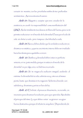 1 de 516 laescribamaat@yahoo.es
Dep.legal= TF 23-08
NºR.P.I.= 00/2009/329 EL LIBRO DE MAAT
corazón te muestra, con las pinceladas sutiles de tus profundos
sentimientos. Así encontrarás el camino.
Ankh 63 – Negarte a aceptar que eres creador de la
existencia, es evadir tu responsabilidad como manifestación del
UNO. Anular totalmente tus deseos, te libera del karma, pero no te
permite evolucionar en el mundo de la densidad. Pasas por el ciclo de
vida sin dañar a nada, pero tampoco das felicidad a nada.
Ankh 64- Nunca debes olvidar que la verdadera evolución es
dinámica no estática, y que tu crecimiento interno debe ser irradiado
hacia los demás para ayudarles a crecer.
Ankh 65- Sutileza y densidad deben estar en perfecta
armonía, en su justa medida, porque si estás en el mundo de la
densidad es por algo, sino, no habrías encarnado.
Ankh 66 - Si te niegas a la evolución integral, anulando al
extremo la densidad de tu vida, volverás una y otra vez al mismo
punto, hasta que desistas en tu negación. Volverás al mundo con
sabiduría y dinamismo y serás un faro de luz.
Ankh 67- El rebote al provocar desarmonía, no es malo, es
necesario para dinamizar la evolución, para que aprendas. No olvides
el principio del ritmo .Lo que debes evitar es generar una gran
fuerza destructiva, porque el rebote te aniquilará. Dependiendo de
 