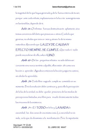 1 de 516 laescribamaat@yahoo.es
Dep.legal= TF 23-08
NºR.P.I.= 00/2009/329 EL LIBRO DE MAAT
la magnitud de lo que hayas generado y de la fuerza interna de tu ser,
porque ante cada rebote, explosionarás en la luz o te sumergirás más
en las tinieblas, depende de ti.
Ankh 68- O infinitas fuerzas destructivas te aplastarán, sino
tomas conciencia del daño que provocas a otros. Cuida lo que
generas, no olvides que eres un imán y atraes lo de tu misma
naturaleza. Recuerda que LA LEY DE CAUSA Y
EFECTO SIEMPRE SE CUMPLE. Que nada ni nadie
puede esconderse de ella, salvo el UNO.
Ankh 69 - De los pequeños rebotes no solo debes ser
conciente sino nunca sentirte culpable, ellos están ahí como una
lección a aprender. Agradece entonces la lección y sigue tu camino,
sin olvidar lo aprendido.
Ankh 70- Todo libro sagrado cumple su cometido en su
momento. Pero la evolución debe continuar y para ello la percepción
de la luz de la verdad, no debe quedar prisionera de los miedos de
percepciones limitadas, sino libre para invadir dinámicamente todos
los rincones de la existencia.
Ankh 71 – El TODO es la luz y LA NADA la
oscuridad, las dos caras de una misma cosa. La oscuridad no es
mala, es lo que da dinamismo a la manifestación. Pero lo importante
 
