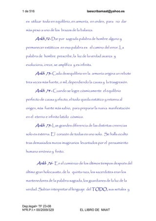 1 de 516 laescribamaat@yahoo.es
Dep.legal= TF 23-08
NºR.P.I.= 00/2009/329 EL LIBRO DE MAAT
es utilizar todo en equilibrio, en armonía, en orden, para no dar
más peso a uno de los brazos de la balanza.
Ankh 72- Dar por sagrada palabra de hombre alguno y
permanecer estáticos en esa palabra es el camino del error. La
palabra de hombre prescribe, la luz de la verdad avanza y
evoluciona, crece, se amplifica y es infinita.
Ankh 73- Cada desequilibrio en la armonía origina un rebote
tres veces más fuerte, o mil, dependiendo la causa y la trasgresión.
Ankh 74 - Cuando se logre cósmicamente el equilibrio
perfecto de causa y efecto, el todo queda estático y retorna al
origen, más fuerte más sabio, para preparar la nueva manifestación
en el eterno e infinito latido cósmico.
Ankh 75- Las grandes diferencia de las distintas creencias
solo es externa. El corazón de todas es uno solo. Se halla oculto
tras demasiados muros imaginarios levantados por el pensamiento
humano erróneo y finito.
Ankh 76- En el comienzo de los últimos tiempos después del
último gran holocausto, de la quinta raza, los sacerdotes eran los
mantenedores de la palabra sagrada, los guardianes de la luz de la
verdad. Sabían interpretar el lenguaje del TODO, sus señales y
 