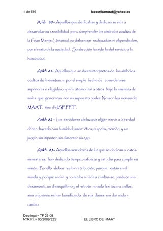 1 de 516 laescribamaat@yahoo.es
Dep.legal= TF 23-08
NºR.P.I.= 00/2009/329 EL LIBRO DE MAAT
Ankh 80- Aquellos que dedicaban y dedican su vida a
desarrollar su sensibilidad para comprender los símbolos ocultos de
la Gran Mente Universal, no deben ser rechazados ni vilipendiados,
por el resto de la sociedad. Su elección ha sido la del servicio a la
humanidad.
Ankh 81- Aquellos que se dicen interpretes de los símbolos
ocultos de la existencia, por el simple hecho de considerarse
superiores o elegidos, o para atemorizar a otros bajo la amenaza de
males que generarán con su supuesto poder. No son los siervos de
MAAT, sino de ISEFET.
Ankh 82 - Los servidores de luz que eligen servir a la verdad
deben hacerlo con humildad, amor, ética, respeto, perdón y sin
juzgar, sin imponer, sin alimentar su ego.
Ankh 83- Aquellos servidores de luz que se dedican a estos
menesteres, han dedicado tiempo, esfuerzo y estudio para cumplir su
misión. Por ello deben recibir retribución, porque están en el
mundo y porque si dan y no reciben nada a cambio se produce una
desarmonía, un desequilibrio y el rebote no solo les tocara a ellos,
sino a quienes se han beneficiado de sus dones sin dar nada a
cambio.
 