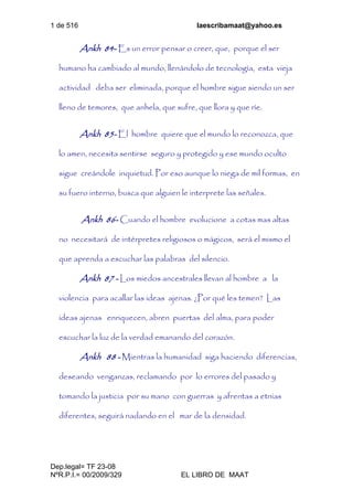 1 de 516 laescribamaat@yahoo.es
Dep.legal= TF 23-08
NºR.P.I.= 00/2009/329 EL LIBRO DE MAAT
Ankh 84- Es un error pensar o creer, que, porque el ser
humano ha cambiado al mundo, llenándolo de tecnología, esta vieja
actividad deba ser eliminada, porque el hombre sigue siendo un ser
lleno de temores, que anhela, que sufre, que llora y que ríe.
Ankh 85- El hombre quiere que el mundo lo reconozca, que
lo amen, necesita sentirse seguro y protegido y ese mundo oculto
sigue creándole inquietud. Por eso aunque lo niega de mil formas, en
su fuero interno, busca que alguien le interprete las señales.
Ankh 86- Cuando el hombre evolucione a cotas mas altas
no necesitará de intérpretes religiosos o mágicos, será el mismo el
que aprenda a escuchar las palabras del silencio.
Ankh 87 - Los miedos ancestrales llevan al hombre a la
violencia para acallar las ideas ajenas. ¿Por qué les temen? Las
ideas ajenas enriquecen, abren puertas del alma, para poder
escuchar la luz de la verdad emanando del corazón.
Ankh 88 - Mientras la humanidad siga haciendo diferencias,
deseando venganzas, reclamando por lo errores del pasado y
tomando la justicia por su mano con guerras y afrentas a etnias
diferentes, seguirá nadando en el mar de la densidad.
 