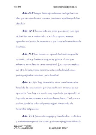 1 de 516 laescribamaat@yahoo.es
Dep.legal= TF 23-08
NºR.P.I.= 00/2009/329 EL LIBRO DE MAAT
Ankh 89 -El mayor homenaje a sí mismo es el que hace un
alma que es capaz de amar, respetar, perdonar a aquellos que lo han
ofendido.
Ankh 90 - El animal mata a su presa para comer. Los hijos
de la victima no acumulan odio, ni sed de venganza, sino que
aprenden una lección de supervivencia que la naturaleza manifestada
les ofrece.
Ankh 91 -El ser humano no aprende las lecciones, guarda
rencores, odios y deseos de venganza y genera el caos y se
enferma y muere lleno de veneno emocional. La acción que rechaza
del otro, la hace propia, perdiendo entonces la claridad en sus
juicios y dejándose arrastrar por la densidad.
Ankh 92- Aún hoy, demasiados viven con el mismo odio
heredado de sus ancestros, por lo que sufrieron en manos de sus
opresores. Pero hay una lección muy importante que aprender, no
hay nadie totalmente malo, ni nadie totalmente bueno. Todo es una
cadena, donde los odios del pasado siguen alimentando a la
humanidad del presente.
Ankh 93- Quien recibe un golpe y devuelve dos, recibe tres
y nuevamente responde con cuatro y así en una progresión infinita la
 