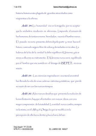 1 de 516 laescribamaat@yahoo.es
Dep.legal= TF 23-08
NºR.P.I.= 00/2009/329 EL LIBRO DE MAAT
historia humana esta plagada de grandes atrocidades como
respuestas a la ofensa.
Ankh 94- La humanidad vive en la tragedia por no aceptar
que la verdadera revolución es silenciosa. Limpiando el corazón de
los humanos, de tantos errores heredados, nacerá el hombre nuevo.
El pasado no es tu presente, debes dejarlo partir y mirar hacia el
futuro, caminado seguro libre de odios y densidades en tu alma. La
balanza de la luz de la verdad la debe equilibrar el Universo, y tú si
sirves a ella eres su instrumento. El Universo nunca será equilibrado
por el hombre que vive sumido en el letargo de ISEFET, no es su
misión.
Ankh 95 - Las creencias inspiradas en una moral ancestral
han llenado la vida de unas cadenas estrictas y estáticas, que pierde
su razón de ser con los nuevos tiempos.
Ankh 96- A los nuevos desafíos que presenta la evolución de
la manifestación, hay que afrontarlos con nuevas ideas, con una
mayor comprensión de la totalidad. La verdad nunca cambia, siempre
es la misma, es el Alfa y el Omega, lo que se modifica es la
percepción de ella hacia dentro y hacia fuera del ser.
 