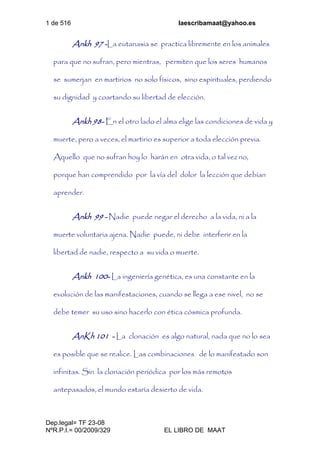 1 de 516 laescribamaat@yahoo.es
Dep.legal= TF 23-08
NºR.P.I.= 00/2009/329 EL LIBRO DE MAAT
Ankh 97 -La eutanasia se practica libremente en los animales
para que no sufran, pero mientras, permiten que los seres humanos
se sumerjan en martirios no solo físicos, sino espirituales, perdiendo
su dignidad y coartando su libertad de elección.
Ankh 98- En el otro lado el alma elige las condiciones de vida y
muerte, pero a veces, el martirio es superior a toda elección previa.
Aquello que no sufran hoy lo harán en otra vida, o tal vez no,
porque han comprendido por la vía del dolor la lección que debían
aprender.
Ankh 99 - Nadie puede negar el derecho a la vida, ni a la
muerte voluntaria ajena. Nadie puede, ni debe interferir en la
libertad de nadie, respecto a su vida o muerte.
Ankh 100- La ingeniería genética, es una constante en la
evolución de las manifestaciones, cuando se llega a ese nivel, no se
debe temer su uso sino hacerlo con ética cósmica profunda.
AnKh 101 - La clonación es algo natural, nada que no lo sea
es posible que se realice. Las combinaciones de lo manifestado son
infinitas. Sin la clonación periódica por los más remotos
antepasados, el mundo estaría desierto de vida.
 