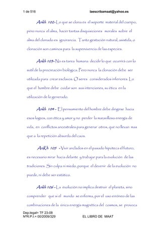 1 de 516 laescribamaat@yahoo.es
Dep.legal= TF 23-08
NºR.P.I.= 00/2009/329 EL LIBRO DE MAAT
Ankh 102- Lo que se clona es el soporte material del cuerpo,
pero nunca el alma, hacer tantas disquisiciones morales sobre el
alma del clonado es ignorancia. Tanto gestación natural, asistida, o
clonación son caminos para la supervivencia de las especies.
Ankh 103- No es tarea humana decidir lo que ocurrirá con lo
sutil de la procreación biológica. Pero nunca la clonación debe ser
utilizada para crear esclavos. O seres considerados inferiores. Lo
que el hombre debe cuidar son sus intenciones, su ética en la
utilización de lo generado.
Ankh 104 - El pensamiento del hombre debe dirigirse hacia
esos logros, con ética y amor y no perder la maravillosa energía de
vida, en conflictos ancestrales para generar otros, que no llevan mas
que a la repetición absurda del caos.
AnKh 105 - Vivir anclados en el pasado hipoteca el futuro,
es necesario mirar hacia delante y trabajar para la evolución de las
tradiciones. Sin culpa ni miedo, porque el devenir de la evolución no
puede, ni debe ser estático.
Ankh 106 - La evolución no implica destruir el planeta, sino
comprender que si el mundo se enferma, por el uso erróneo de las
combinaciones de la única energía magnética del cosmos, se provoca
 