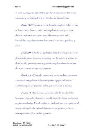 1 de 516 laescribamaat@yahoo.es
Dep.legal= TF 23-08
NºR.P.I.= 00/2009/329 EL LIBRO DE MAAT
el caos. La negación del hombre por dar un paso hacia delante en
creencias y tecnología, frena el libre fluir de la existencia.
Ankh 107- El planeta no es de nadie, no debe haber cercas,
ni fronteras, el hombre, solo es un inquilino de paso y no tiene
derecho a destruir nada, sino que debe amar y cuidar todo,
llevándolo a una vibración más alta con todas su ideas, palabras y
actos.
Ankh 108 - Olvida los conflictos de la historia, debes ver al
de enfrente como tu mismo hermano y vivir tu tiempo y vencer los
desafíos del presente, nunca quedarte anquilosado en las luchas
del ayer, porque es vivir en el pasado.
Ankh 109 - El mundo necesita de todos, reclama una nueva
conciencia integral, una civilización que trabaje para el mañana,
sembrando para los próximos cielos que envuelvan al planeta.
Ankh 110- Aquellos que vieron más allá del mundo de las
formas en el pasado, observaron simultáneamente desde muchísimas
opciones un hecho. En ello radica la validez de sus percepciones. A
mayor infinitud en la visión de las causas que generan un hecho,
más imparcialidad, luz, verdad y justicia.
 