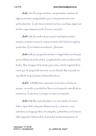 1 de 516 laescribamaat@yahoo.es
Dep.legal= TF 23-08
NºR.P.I.= 00/2009/329 EL LIBRO DE MAAT
Ankh 111- Y aunque mínimos, aún persistían resabios de
algunos miedos e inseguridades, que no les permitió mirar más
profundamente. Cada nuevo visionario se lanza mas lejos, según sus
miedos vayan despareciendo. Eso es ascensión.
Ankh 112- A canales de percepción más limpios, menos
miedos a cometer errores, la vista panorámica del hecho se amplia y
profundiza. Eso también es evolución planetaria.
Ankh 113- Los pequeños miedos e inseguridades son los que
ponen el límite de profundidad y amplitud de la visión simultanea del
hecho. Son el seguro de la mente para evitar, ante la magnitud de la
visión que la psiquis del visionario se vea dañada. No se puede ver
más allá de lo que permita el desarrollo interno.
AnKh 114- Muchos visionarios terminaron en la locura,
porque su osadía y vanidad los llevo en su búsqueda más allá de su
resistencia. Todo tiene un tiempo, un ritmo, un momento.
Ankh 115- No se puede pilotar una nave estelar, sin antes
haber aprendido cada paso del proceso. Lo contrario no es
sabiduría, es el ego que lleva a la estupidez y desemboca en la locura.
A lo largo de la historia de la humanidad, muchos traspasaron la
 