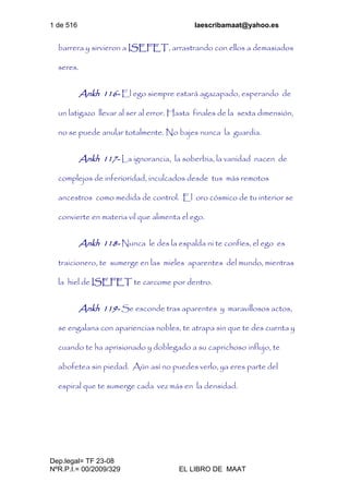 1 de 516 laescribamaat@yahoo.es
Dep.legal= TF 23-08
NºR.P.I.= 00/2009/329 EL LIBRO DE MAAT
barrera y sirvieron a ISEFET, arrastrando con ellos a demasiados
seres.
Ankh 116- El ego siempre estará agazapado, esperando de
un latigazo llevar al ser al error. Hasta finales de la sexta dimensión,
no se puede anular totalmente. No bajes nunca la guardia.
Ankh 117- La ignorancia, la soberbia, la vanidad nacen de
complejos de inferioridad, inculcados desde tus más remotos
ancestros como medida de control. El oro cósmico de tu interior se
convierte en materia vil que alimenta el ego.
Ankh 118- Nunca le des la espalda ni te confíes, el ego es
traicionero, te sumerge en las mieles aparentes del mundo, mientras
la hiel de ISEFET te carcome por dentro.
Ankh 119- Se esconde tras aparentes y maravillosos actos,
se engalana con apariencias nobles, te atrapa sin que te des cuenta y
cuando te ha aprisionado y doblegado a su caprichoso influjo, te
abofetea sin piedad. Aún así no puedes verlo, ya eres parte del
espiral que te sumerge cada vez más en la densidad.
 