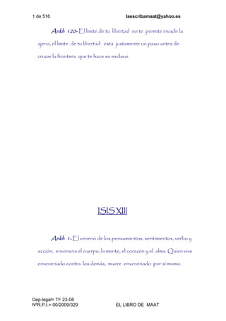 1 de 516 laescribamaat@yahoo.es
Dep.legal= TF 23-08
NºR.P.I.= 00/2009/329 EL LIBRO DE MAAT
Ankh 120- El límite de tu libertad no te permite invadir la
ajena, el límite de tu libertad está justamente un paso antes de
cruzar la frontera que te hace su esclavo.
ISIS XIII
Ankh 1- El veneno de los pensamientos, sentimientos, verbo y
acción, envenena el cuerpo, la mente, el corazón y el alma. Quien vive
envenenado contra los demás, muere envenenado por sí mismo.
 