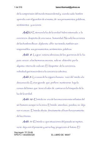 1 de 516 laescribamaat@yahoo.es
Dep.legal= TF 23-08
NºR.P.I.= 00/2009/329 EL LIBRO DE MAAT
de la comprensión del mundo trascendental y cuando cada hombre
aprenda a ser el guardián de sí mismo, de sus pensamientos, palabras,
sentimientos y acciones.
AnKh 7- Entonces la luz de la verdad habrá retornado a la
conciencia despierta de una nueva humanidad. No solo las acciones
de los hombres llevan al planeta al fin tan temido, también son
responsables sus pensamientos, sentimientos palabras.
Ankh 8- La gran victoria silenciosa de los guerreros de la luz
para vencer a los hermanos oscuros, solo se obtendrá por la
alquimia interna de cada ser. El despertar de la conciencia,
individual que trascenderá a la conciencia colectiva.
Ankh 9 - La causa de la ceguera humana nace del miedo a lo
desconocido. Es tan grande que prefiere mantenerse bajo la
coraza del temor, que tener el valor de caminar en la búsqueda de la
luz de la verdad.
Ankh 10 -El miedo es una de las emociones más nefastas del
ser humano aunque no la única. El miedo amordaza, paraliza, no deja
vivir ni crecer. El miedo afecta directamente al buen funcionamiento
de los riñones.
Ankh 11 -El miedo a que situaciones del pasado se repitan,
no te deja vivir el presente y así no hay proyección al futuro. El
 