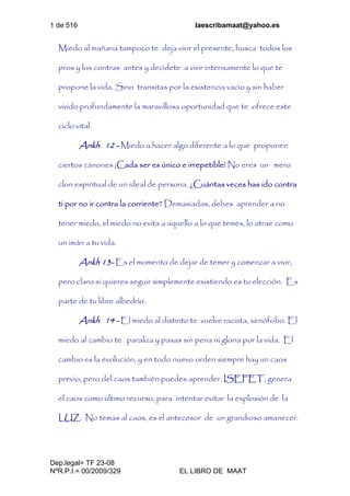 1 de 516 laescribamaat@yahoo.es
Dep.legal= TF 23-08
NºR.P.I.= 00/2009/329 EL LIBRO DE MAAT
Miedo al mañana tampoco te deja vivir el presente, busca todos los
pros y los contras antes y decídete a vivir intensamente lo que te
propone la vida. Sino transitas por la existencia vacío y sin haber
vivido profundamente la maravillosa oportunidad que te ofrece este
ciclo vital.
Ankh 12 - Miedo a hacer algo diferente a lo que proponen
ciertos cánones ¡Cada ser es único e irrepetible! No eres un mero
clon espiritual de un ideal de persona. ¿Cuántas veces has ido contra
ti por no ir contra la corriente? Demasiadas, debes aprender a no
tener miedo, el miedo no evita a aquello a lo que temes, lo atrae como
un imán a tu vida.
Ankh 13- Es el momento de dejar de temer y comenzar a vivir,
pero claro si quieres seguir simplemente existiendo es tu elección. Es
parte de tu libre albedrío.
Ankh 14 - El miedo al distinto te vuelve racista, xenófobo. El
miedo al cambio te paraliza y pasas sin pena ni gloria por la vida. El
cambio es la evolución, y en todo nuevo orden siempre hay un caos
previo, pero del caos también puedes aprender. ISEFET, genera
el caos como último recurso, para intentar evitar la explosión de la
LUZ. No temas al caos, es el antecesor de un grandioso amanecer.
 