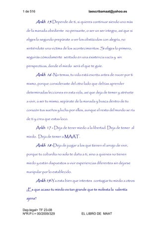 1 de 516 laescribamaat@yahoo.es
Dep.legal= TF 23-08
NºR.P.I.= 00/2009/329 EL LIBRO DE MAAT
Ankh 15-Depende de ti, si quieres continuar siendo uno más
de la manada obediente no pensante, o ser un ser integro, así que si
eliges lo segundo prepárate a ver los obstáculos con alegría, no
sintiéndote una victima de los acontecimientos. Si eliges lo primero,
seguirás cómodamente sentado en una existencia vacía y sin
perspectivas, donde el miedo será el que te guíe.
Ankh 16 -No temas, tu vida está escrita antes de nacer por ti
mismo, porque consideraste del otro lado que debías aprender
determinadas lecciones en esta vida, así que deja de temer y atrévete
a vivir, a ser tu mismo, sepárate de la manada y busca dentro de tu
corazón tus sueños y lucha por ellos, aunque el resto del mundo se ría
de ti y crea que estas loco.
Ankh 17 - Deja de tener miedo a la libertad. Deja de temer al
miedo. Deja de temer a MAAT.
Ankh 18 -Deja de juzgar a los que tienen el arrojo de vivir,
porque tu cobardía no solo te daña a ti, sino a quienes no tienen
miedo y están dispuestos a vivir experiencias diferentes sin dejarse
manipular por lo establecido.
Ankh 19-Ya esta bien que intentes contagiar tu miedo a otros
¿Es que acaso tu miedo es tan grande que te molesta la valentía
ajena?
 