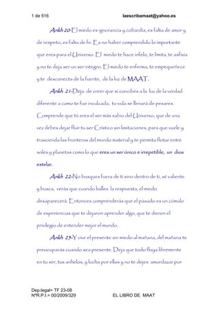 1 de 516 laescribamaat@yahoo.es
Dep.legal= TF 23-08
NºR.P.I.= 00/2009/329 EL LIBRO DE MAAT
Ankh 20-El miedo es ignorancia y cobardía, es falta de amor y
de respeto, es falta de fe. Es no haber comprendido lo importante
que eres para el Universo. El miedo te hace infeliz, te limita, te asfixia
y no te deja ser un ser integro. El miedo te enferma, te empequeñece
y te desconecta de la fuente, de la luz de MAAT.
Ankh 21-Deja de creer que si concibes a la luz de la verdad
diferente a como te fue inculcada, tu vida se llenará de pesares.
Comprende que tú eres el ser más sabio del Universo, que de una
vez debes dejar fluir tu ser Crístico sin limitaciones, para que vuele y
trascienda las fronteras del mundo material y te permita flotar entre
soles y planetas como lo que eres un ser único e irrepetible, un dios
estelar.
Ankh 22-No busques fuera de ti sino dentro de ti, sé valiente
y busca, verás que cuando halles la respuesta, el miedo
desaparecerá. Entonces comprenderás que el pasado es un cúmulo
de experiencias que te dejaron aprender algo, que te dieron el
privilegio de entender mejor el mundo.
Ankh 23-Y vive el presente sin miedo al mañana, del mañana te
preocuparás cuando sea presente. Deja que todo fluya libremente
en tu ser, tus anhelos, y lucha por ellos y no te dejes amordazar por
 