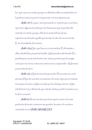 1 de 516 laescribamaat@yahoo.es
Dep.legal= TF 23-08
NºR.P.I.= 00/2009/329 EL LIBRO DE MAAT
los que viven con miedo, porque en definitiva ellos se mantendrán en
la pobreza interior y tu te enriquecerás con tus experiencias.
Ankh 24 -Es peor morir pensando en todo lo que no se hizo,
que tener algunos morados por los batacazos que te puedes dar
viviendo sin miedo, porque al final, tu serás el fruto de tus
experiencias de todo aquello que tuviste el valor de vivir sin miedo.
Eres el resultado de ti mismo.
Ankh 25-¿Qué, qué haces con tus miedos? Enfrentarte a
ellos, desafiarlos, presentar batalla. ¿Qué puedes salir herido? Es
posible pero, serás más fuerte, más sabio y sentirás que la sangre
corre por tus venas, entonces comenzarás a comprender al Universo
y serás dueño de ti.
Ankh 26- ¿Qué te da miedo pensarlo? ¡Pues entonces no lo
pienses! Deja de escuchar únicamente a la razón, deja que tu instinto
te marque el camino. ¿Qué es tarde por la edad que tienes? ¿Qué
edad tienes? ¿La del mundo que intenta limitar y medir la existencia, o
la de tu corazón?
Ankh 27-Si aún sientes que tienes quince años en lo más
profundo de tu ser, entonces aún puedes lanzarte a la aventura
natural de tu ser VIVIR SIN MIEDO.
 