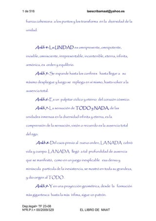1 de 516 laescribamaat@yahoo.es
Dep.legal= TF 23-08
NºR.P.I.= 00/2009/329 EL LIBRO DE MAAT
fuerza cohesiona a los puntos y los transforma en la diversidad de la
unidad.
Ankh 4- La UNIDAD es omnipresente, omnipotente,
invisible, omnisciente, irrepresentable, incontenible, eterna, infinita,
armónica, es orden y equilibrio.
Ankh 5- Se expande hasta los confines hasta llegar a su
máximo despliegue y luego se repliega en sí mismo, hasta volver a la
ausencia total.
Ankh 6- Es un palpitar cíclico y eterno del corazón cósmico.
Ankh 7- La sensación de TODO y NADA, de las
unidades inmersas en la diversidad infinita y eterna, es la
comprensión de la sensación, visión o recuerdo es la ausencia total
del ego.
Ankh 8- Del caos previo al nuevo orden, LA NADA cobró
vida y cuerpo. LA NADA llegó a tal profundidad de ausencia
que se manifestó, como en un juego inexplicable esa densa y
minúscula partícula de la inexistencia, se mostró en toda su grandeza,
y dio origen al TODO.
Ankh 9- Y en una proyección geométrica, desde la formación
más gigantesca hasta la más ínfima, sigue un patrón.
 