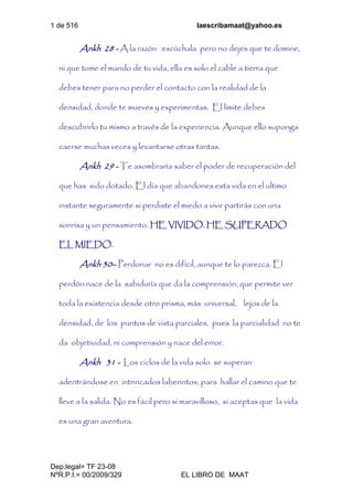 1 de 516 laescribamaat@yahoo.es
Dep.legal= TF 23-08
NºR.P.I.= 00/2009/329 EL LIBRO DE MAAT
Ankh 28 - A la razón escúchala pero no dejes que te domine,
ni que tome el mando de tu vida, ella es solo el cable a tierra que
debes tener para no perder el contacto con la realidad de la
densidad, donde te mueves y experimentas. El límite debes
descubrirlo tu mismo a través de la experiencia. Aunque ello suponga
caerse muchas veces y levantarse otras tantas.
Ankh 29 - Te asombraría saber el poder de recuperación del
que has sido dotado. El día que abandones esta vida en el ultimo
instante seguramente si perdiste el miedo a vivir partirás con una
sonrisa y un pensamiento. HE VIVIDO. HE SUPERADO
EL MIEDO.
Ankh 30– Perdonar no es difícil, aunque te lo parezca. El
perdón nace de la sabiduría que da la comprensión, que permite ver
toda la existencia desde otro prisma, más universal, lejos de la
densidad, de los puntos de vista parciales, pues la parcialidad no te
da objetividad, ni comprensión y nace del error.
Ankh 31 - Los ciclos de la vida solo se superan
adentrándose en intrincados laberintos, para hallar el camino que te
lleve a la salida. No es fácil pero si maravilloso, si aceptas que la vida
es una gran aventura.
 