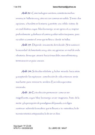 1 de 516 laescribamaat@yahoo.es
Dep.legal= TF 23-08
NºR.P.I.= 00/2009/329 EL LIBRO DE MAAT
Ankh 32 - Como toda gran aventura, cometerás muchos
errores, te hallarás una y otra vez con caminos sin salida. Tienes dos
opciones, o hundirte en la miseria y sentirte una infeliz víctima de
un cruel destino, cuyos hilos los maneja un ser ajeno a ti, o, respirar
profundamente y deshacer el camino y volver sobre tus pasos, para
no volver a cometer el error que te llevo a donde te hallas.
Ankh 33 - Depende únicamente de ti decidir. Si te sumes en
la oscuridad de lamentarte una y otra vez, generas un nivel de onda
vibratoria densa que atraerá hacia ti mas dolor, mas sufrimiento y
terminaras en un pozo oscuro.
Ankh 34- Si decides rebelarte y luchar mirando hacia atrás
y aceptando los equívocos como lección de vida, entonces serás
mas fuerte para reiniciar tu sendero. Eso indica que estas
creciendo.
Ankh 35- Es tu elección permanecer como un ser
insignificante, cuyos hilos los maneja un ser imaginario, fruto de la
mente y la percepción de paradigmas del pasado, o si eliges
continuar subiendo la escalera que te llevará a tu naturaleza, la de
tus más remotos antepasados, la de ser un dios.
 