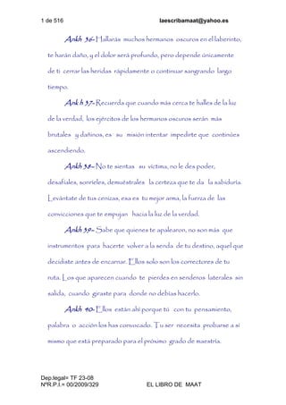 1 de 516 laescribamaat@yahoo.es
Dep.legal= TF 23-08
NºR.P.I.= 00/2009/329 EL LIBRO DE MAAT
Ankh 36- Hallarás muchos hermanos oscuros en el laberinto,
te harán daño, y el dolor será profundo, pero depende únicamente
de ti cerrar las heridas rápidamente o continuar sangrando largo
tiempo.
Ank h 37- Recuerda que cuando más cerca te halles de la luz
de la verdad, los ejércitos de los hermanos oscuros serán más
brutales y dañinos, es su misión intentar impedirte que continúes
ascendiendo.
Ankh 38– No te sientas su víctima, no le des poder,
desafíales, sonríeles, demuéstrales la certeza que te da la sabiduría.
Levántate de tus cenizas, esa es tu mejor arma, la fuerza de las
convicciones que te empujan hacia la luz de la verdad.
Ankh 39– Sabe que quienes te apalearon, no son más que
instrumentos para hacerte volver a la senda de tu destino, aquel que
decidiste antes de encarnar. Ellos solo son los correctores de tu
ruta. Los que aparecen cuando te pierdes en senderos laterales sin
salida, cuando giraste para donde no debías hacerlo.
Ankh 40- Ellos están ahí porque tú con tu pensamiento,
palabra o acción los has convocado. Tu ser necesita probarse a sí
mismo que está preparado para el próximo grado de maestría.
 