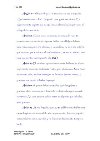 1 de 516 laescribamaat@yahoo.es
Dep.legal= TF 23-08
NºR.P.I.= 00/2009/329 EL LIBRO DE MAAT
AnKh 41- Vibraste bajo y te encontraste con tus iguales.
¿Qué no eres como ellos? ¿Seguro? Los iguales se atraen. En
algún momento dejaste que tu ego tomara el mando y lo que vez es el
reflejo de lo peor de ti.
Ankh 42 - Como si de un abanico se tratara, la vida te
presenta muchas opciones, algunas brillan con el fulgor del oro,
pero recuerda que el oro cósmico, el verdadero, no es el oro externo
que te atrae y te succiona, el real es interno, es una luz infinita, que
hace que sientas tu integración al UNO.
Ankh 43-El sendero aparentemente más brillante, es el que
se presenta como más corto, más recto, y sin obstáculos. Mira hacia
atrás en tu vida, muchos enemigos te hicieron desviar tu ruta, y
gracias a ese desvío te hallas hoy aquí.
Ankh 44- A pesar de las vicisitudes y de los golpes o
gracias a ellos, comenzaste a buscar la verdadera luz que emana de
tu interior. Así que gracias a ellos estás en el punto que te hallas,
aquí y ahora.
Ankh 45- Si has llegado a esta parte del libro indudablemente
estas despierto o intentándolo, sino seguramente, habrías juzgado
estas palabras como erróneas y no hubieras dedicado tu tiempo a
leerlo.
 