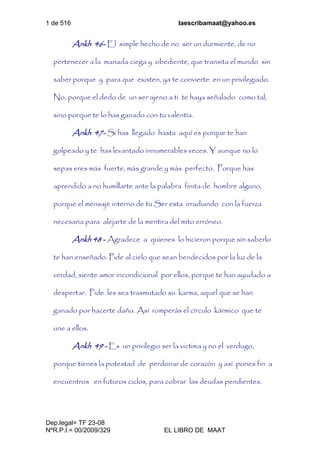 1 de 516 laescribamaat@yahoo.es
Dep.legal= TF 23-08
NºR.P.I.= 00/2009/329 EL LIBRO DE MAAT
Ankh 46- El simple hecho de no ser un durmiente, de no
pertenecer a la manada ciega y obediente, que transita el mundo sin
saber porque y para que existen, ya te convierte en un privilegiado.
No, porque el dedo de un ser ajeno a ti te haya señalado como tal,
sino porque te lo has ganado con tu valentía.
Ankh 47- Si has llegado hasta aquí es porque te han
golpeado y te has levantado innumerables veces. Y aunque no lo
sepas eres más fuerte, más grande y más perfecto. Porque has
aprendido a no humillarte ante la palabra finita de hombre alguno,
porque el mensaje interno de tu Ser esta irradiando con la fuerza
necesaria para alejarte de la mentira del mito erróneo.
Ankh 48 - Agradece a quienes lo hicieron porque sin saberlo
te han enseñado. Pide al cielo que sean bendecidos por la luz de la
verdad, siente amor incondicional por ellos, porque te han ayudado a
despertar. Pide les sea trasmutado su karma, aquel que se han
ganado por hacerte daño. Así romperás el círculo kármico que te
une a ellos.
Ankh 49 - Es un privilegio ser la victima y no el verdugo,
porque tienes la potestad de perdonar de corazón y así pones fin a
encuentros en futuros ciclos, para cobrar las deudas pendientes.
 