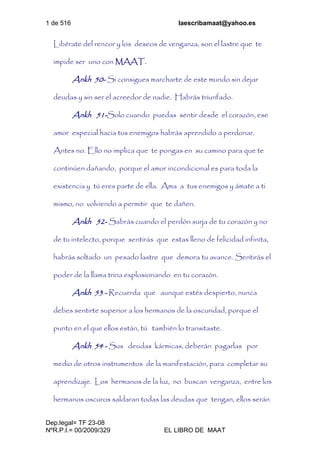 1 de 516 laescribamaat@yahoo.es
Dep.legal= TF 23-08
NºR.P.I.= 00/2009/329 EL LIBRO DE MAAT
Libérate del rencor y los deseos de venganza, son el lastre que te
impide ser uno con MAAT.
Ankh 50- Si consigues marcharte de este mundo sin dejar
deudas y sin ser el acreedor de nadie. Habrás triunfado.
Ankh 51-Solo cuando puedas sentir desde el corazón, ese
amor especial hacia tus enemigos habrás aprendido a perdonar.
Antes no. Ello no implica que te pongas en su camino para que te
continúen dañando, porque el amor incondicional es para toda la
existencia y tú eres parte de ella. Ama a tus enemigos y ámate a ti
mismo, no volviendo a permitir que te dañen.
Ankh 52- Sabrás cuando el perdón surja de tu corazón y no
de tu intelecto, porque sentirás que estas lleno de felicidad infinita,
habrás soltado un pesado lastre que demora tu avance. Sentirás el
poder de la llama trina explosionando en tu corazón.
Ankh 53 - Recuerda que aunque estés despierto, nunca
debes sentirte superior a los hermanos de la oscuridad, porque el
punto en el que ellos están, tú también lo transitaste.
Ankh 54 - Sus deudas kármicas, deberán pagarlas por
medio de otros instrumentos de la manifestación, para completar su
aprendizaje. Los hermanos de la luz, no buscan venganza, entre los
hermanos oscuros saldaran todas las deudas que tengan, ellos serán
 