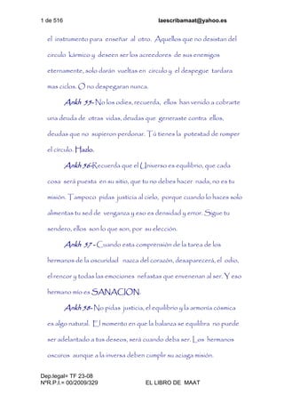 1 de 516 laescribamaat@yahoo.es
Dep.legal= TF 23-08
NºR.P.I.= 00/2009/329 EL LIBRO DE MAAT
el instrumento para enseñar al otro. Aquellos que no desistan del
circulo kármico y deseen ser los acreedores de sus enemigos
eternamente, solo darán vueltas en circulo y el despegue tardara
mas ciclos. O no despegaran nunca.
Ankh 55- No los odies, recuerda, ellos han venido a cobrarte
una deuda de otras vidas, deudas que generaste contra ellos,
deudas que no supieron perdonar. Tú tienes la potestad de romper
el círculo. Hazlo.
Ankh 56-Recuerda que el Universo es equilibrio, que cada
cosa será puesta en su sitio, que tu no debes hacer nada, no es tu
misión. Tampoco pidas justicia al cielo, porque cuando lo haces solo
alimentas tu sed de venganza y eso es densidad y error. Sigue tu
sendero, ellos son lo que son, por su elección.
Ankh 57 - Cuando esta comprensión de la tarea de los
hermanos de la oscuridad nazca del corazón, desaparecerá, el odio,
el rencor y todas las emociones nefastas que envenenan al ser. Y eso
hermano mío es SANACION.
Ankh 58- No pidas justicia, el equilibrio y la armonía cósmica
es algo natural. El momento en que la balanza se equilibra no puede
ser adelantado a tus deseos, será cuando deba ser. Los hermanos
oscuros aunque a la inversa deben cumplir su aciaga misión.
 