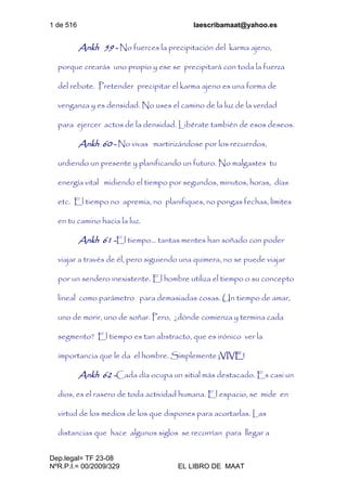 1 de 516 laescribamaat@yahoo.es
Dep.legal= TF 23-08
NºR.P.I.= 00/2009/329 EL LIBRO DE MAAT
Ankh 59 - No fuerces la precipitación del karma ajeno,
porque crearás uno propio y ese se precipitará con toda la fuerza
del rebote. Pretender precipitar el karma ajeno es una forma de
venganza y es densidad. No uses el camino de la luz de la verdad
para ejercer actos de la densidad. Libérate también de esos deseos.
Ankh 60 - No vivas martirizándose por los recuerdos,
urdiendo un presente y planificando un futuro. No malgastes tu
energía vital midiendo el tiempo por segundos, minutos, horas, días
etc. El tiempo no apremia, no planifiques, no pongas fechas, límites
en tu camino hacia la luz.
Ankh 61 -El tiempo... tantas mentes han soñado con poder
viajar a través de él, pero siguiendo una quimera, no se puede viajar
por un sendero inexistente. El hombre utiliza el tiempo o su concepto
lineal como parámetro para demasiadas cosas. Un tiempo de amar,
uno de morir, uno de soñar. Pero, ¿dónde comienza y termina cada
segmento? El tiempo es tan abstracto, que es irónico ver la
importancia que le da el hombre. Simplemente ¡VIVE!
Ankh 62 -Cada día ocupa un sitial más destacado. Es casi un
dios, es el rasero de toda actividad humana. El espacio, se mide en
virtud de los medios de los que dispones para acortarlas. Las
distancias que hace algunos siglos se recorrían para llegar a
 