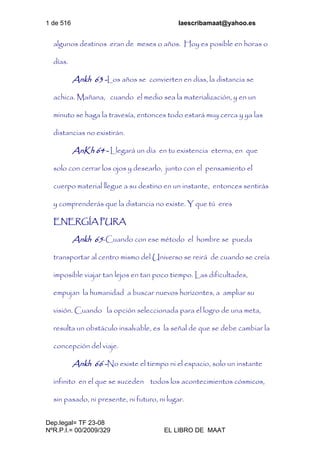 1 de 516 laescribamaat@yahoo.es
Dep.legal= TF 23-08
NºR.P.I.= 00/2009/329 EL LIBRO DE MAAT
algunos destinos eran de meses o años. Hoy es posible en horas o
días.
Ankh 63 -Los años se convierten en días, la distancia se
achica. Mañana, cuando el medio sea la materialización, y en un
minuto se haga la travesía, entonces todo estará muy cerca y ya las
distancias no existirán.
AnKh 64 - Llegará un día en tu existencia eterna, en que
solo con cerrar los ojos y desearlo, junto con el pensamiento el
cuerpo material llegue a su destino en un instante, entonces sentirás
y comprenderás que la distancia no existe. Y que tú eres
ENERGÍA PURA
Ankh 65-Cuando con ese método el hombre se pueda
transportar al centro mismo del Universo se reirá de cuando se creía
imposible viajar tan lejos en tan poco tiempo. Las dificultades,
empujan la humanidad a buscar nuevos horizontes, a ampliar su
visión. Cuando la opción seleccionada para el logro de una meta,
resulta un obstáculo insalvable, es la señal de que se debe cambiar la
concepción del viaje.
Ankh 66 -No existe el tiempo ni el espacio, solo un instante
infinito en el que se suceden todos los acontecimientos cósmicos,
sin pasado, ni presente, ni futuro, ni lugar.
 