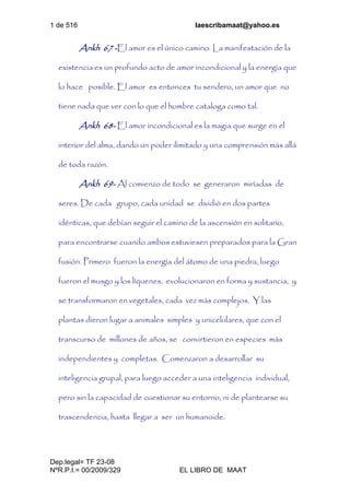 1 de 516 laescribamaat@yahoo.es
Dep.legal= TF 23-08
NºR.P.I.= 00/2009/329 EL LIBRO DE MAAT
Ankh 67 -El amor es el único camino. La manifestación de la
existencia es un profundo acto de amor incondicional y la energía que
lo hace posible. El amor es entonces tu sendero, un amor que no
tiene nada que ver con lo que el hombre cataloga como tal.
Ankh 68- El amor incondicional es la magia que surge en el
interior del alma, dando un poder ilimitado y una comprensión más allá
de toda razón.
Ankh 69- Al comienzo de todo se generaron miríadas de
seres. De cada grupo, cada unidad se dividió en dos partes
idénticas, que debían seguir el camino de la ascensión en solitario,
para encontrarse cuando ambos estuviesen preparados para la Gran
fusión. Primero fueron la energía del átomo de una piedra, luego
fueron el musgo y los líquenes, evolucionaron en forma y sustancia, y
se transformaron en vegetales, cada vez más complejos. Y las
plantas dieron lugar a animales simples y unicelulares, que con el
transcurso de millones de años, se convirtieron en especies más
independientes y completas. Comenzaron a desarrollar su
inteligencia grupal, para luego acceder a una inteligencia individual,
pero sin la capacidad de cuestionar su entorno, ni de plantearse su
trascendencia, hasta llegar a ser un humanoide.
 