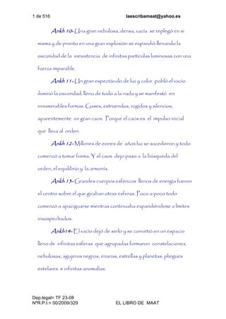 1 de 516 laescribamaat@yahoo.es
Dep.legal= TF 23-08
NºR.P.I.= 00/2009/329 EL LIBRO DE MAAT
Ankh 10- Una gran nebulosa, densa, vacía se replegó en si
misma y de pronto en una gran explosión se expandió llenando la
oscuridad de la inexistencia de infinitas partículas luminosas con una
fuerza imparable.
Ankh 11- Un gran espectáculo de luz y color pobló el vacío
iluminó la oscuridad, lleno de todo a la nada y se manifestó en
innumerables formas. Gases, estruendos, rugidos y silencios,
aparentemente un gran caos. Porque el caos es el impulso inicial
que lleva al orden.
Ankh 12- Millones de eones de años luz se sucedieron y todo
comenzó a tomar forma. Y el caos dejo paso a la búsqueda del
orden, el equilibrio y la armonía.
Ankh 13- Grandes cuerpos esféricos llenos de energía fueron
el centro sobre el que giraban otras esferas. Poco a poco todo
comenzó a apaciguarse mientras continuaba expandiéndose a límites
insospechados.
Ankh14- El vacío dejó de serlo y se convirtió en un espacio
lleno de infinitas esferas que agrupadas formaron constelaciones,
nebulosas, agujeros negros, enanas, estrellas y planetas, pliegues
estelares e infinitas anomalías.
 