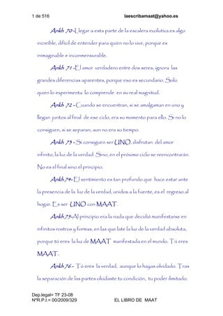 1 de 516 laescribamaat@yahoo.es
Dep.legal= TF 23-08
NºR.P.I.= 00/2009/329 EL LIBRO DE MAAT
Ankh 70 -Llegar a esta parte de la escalera evolutiva es algo
increíble, difícil de entender para quien no lo vive, porque es
inimaginable e inconmensurable.
Ankh 71 -El amor verdadero entre dos seres, ignora las
grandes diferencias aparentes, porque eso es secundario. Solo
quien lo experimenta lo comprende en su real magnitud.
Ankh 72 - Cuando se encuentran, si se amalgaman en uno y
llegan juntos al final de ese ciclo, era su momento para ello. Si no lo
consiguen, si se separan, aun no era su tiempo.
Ankh 73 - Si consiguen ser UNO, disfrutan del amor
infinito, la luz de la verdad. Sino, en el próximo ciclo se reencontrarán.
No es el final sino el principio.
Ankh 74- El sentimiento es tan profundo que hace estar ante
la presencia de la luz de la verdad, unidos a la fuente, es el regreso al
hogar. Es ser UNO con MAAT.
Ankh 75-Al principio era la nada que decidió manifestarse en
infinitos rostros y formas, en las que late la luz de la verdad absoluta,
porque tú eres la luz de MAAT manifestada en el mundo. Tú eres
MAAT.
Ankh 76 - Tú eres la verdad, aunque lo hayas olvidado. Tras
la separación de las partes olvidaste tu condición, tu poder ilimitado.
 